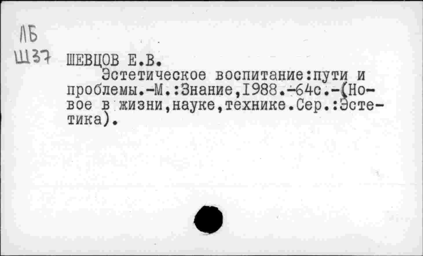 ﻿АБ
ШЭТ ШЕВЦОВ Е.В.
Эстетическое воспитание:пути и проблемы.-М.:3нание,1988.-64с.-(Новое в жизни,науке,технике.Сер.:Эстетика).